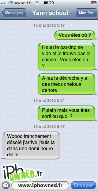 13 mai 2012 5:17, Vous êtes où ?, Heuu le parking se vide et je trouve pas la caisse.. Vous êtes où ?, Allez la décroche y a des mecs chelous dehors, 13 mai 2012 5:34, *censured* mais vous êtes sorti ou quoi ?, 13 mai 2012 5:47, Woooo franchement désolé j'arrive j'suis la dans une demi heure dsl :s, 