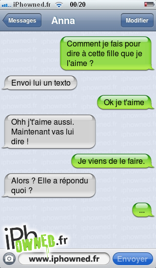 Comment je fais pour dire à cette fille que je l'aime ?, Envoi lui un texto, Ok je t'aime, Ohh j't'aime aussi. Maintenant vas lui dire !, Je viens de le faire., Alors ? Elle a répondu quoi ?, ..., 