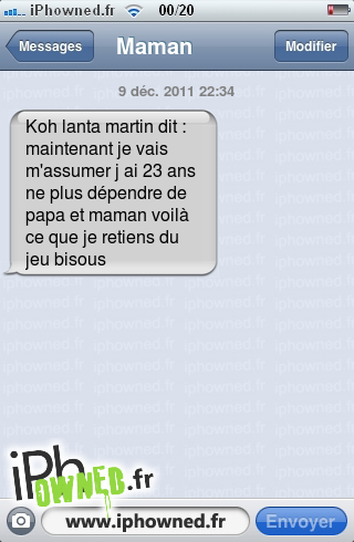 9 déc. 2011 22:34, Koh lanta martin dit : maintenant je vais m'assumer j ai 23 ans ne plus dépendre de papa et maman voilà ce que je retiens du jeu bisous, 