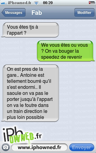 Vous êtes tjs à l'appart ?, We vous êtes ou vous ? On va bouger la speedez de revenir, On est pres de la gare.. Antoine est tellement bourré qu'il s'est endormi.. Il saoule on va pas le porter jusqu'à l'appart on va le foutre dans un train direction le plus loin possible, 