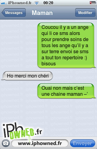 Coucou il y a un ange qui li ce sms alors pour prendre soins de tous les ange qu’il y a sur terre envoi se sms a tout ton repertoire :) bisous, Ho merci mon chéri, Ouai non mais c’est une chaine maman –’, 