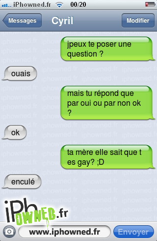 jpeux te poser une question ?, ouais, mais tu répond que par oui ou par non ok ?, ok, ta mère elle sait que t es gay? ;D, en*censured*é, 