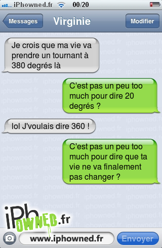 Je crois que ma vie va prendre un tournant à 380 degrés là, C'est pas un peu too much pour dire 20 degrés ?, lol J'voulais dire 360 !, C'est pas un peu too much pour dire que ta vie ne va finalement pas changer ?, 