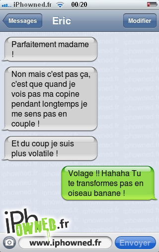 Parfaitement madame !, Non mais c'est pas ça, c'est que quand je vois pas ma copine pendant longtemps je me sens pas en couple !, Et du coup je suis plus volatile !, Volage !! Hahaha Tu te transformes pas en oiseau banane !, 