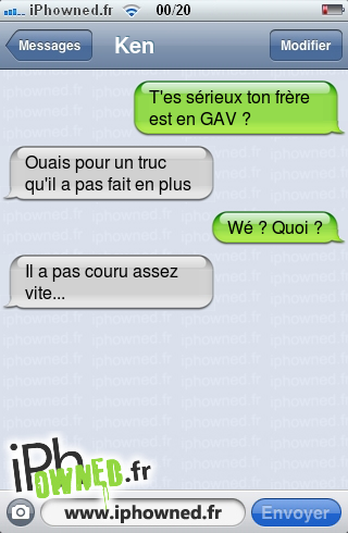 T'es sérieux ton frère est en GAV ?, Ouais pour un truc qu'il a pas fait en plus, Wé ? Quoi ?, Il a pas couru assez vite..., 