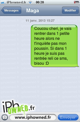 11 janv. 2013 15:27, Coucou cheri, je vais rentrer dans 1 petite heure alors ne t'inquiète pas mon poussin. Si dans 1 heure je suis pas rentrée reli ce sms, bisou :D, 