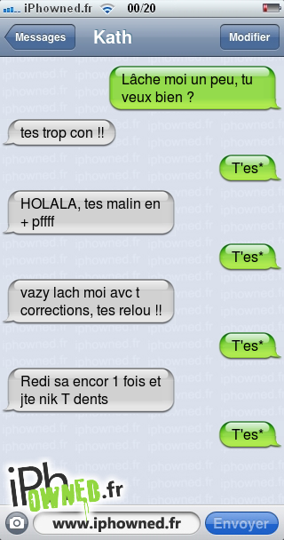 Lâche moi un peu, tu veux bien ?, tes trop con !!, T'es*, HOLALA, tes malin en + pffff, T'es*, vazy lach moi avc t corrections, tes relou !!, T'es*, Redi sa encor 1 fois et jte nik T dents, T'es*, 