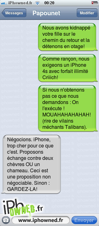 Nous avons kidnappé votre fille sur le chemin du retour et la détenons en otage!, Comme rançon, nous exigeons un iPhone 4s avec forfait illimité Criiich!, Si nous n'obtenons pas ce que nous demandons : On l'exécute ! MOUAHAHAHAHAH! (rire de vilains méchants Talibans)., Négocions. iPhone, trop cher pour ce que c'est. Proposons échange contre deux chèvres OU un chameau. Ceci est une proposition non négociable. Sinon : GARDEZ-LA!, 