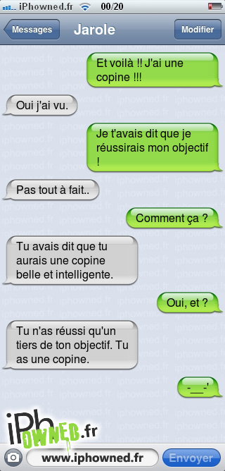 Et voilà !! J'ai une copine !!!, Oui j'ai vu., Je t'avais dit que je réussirais mon objectif !, Pas tout à fait.., Comment ça ?, Tu avais dit que tu aurais une copine belle et intelligente., Oui, et ?, Tu n'as réussi qu'un tiers de ton objectif. Tu as une copine., -__-', 