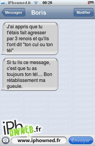 J'ai appris que tu t'étais fait agresser par 3 renois et qu'ils t'ont dit "ton *censured* ou ton tél", Si tu lis ce message, c'est que tu as toujours ton tél.... Bon rétablissement ma gueule., 