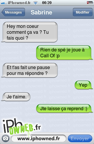 Hey mon coeur comment ça va ? Tu fais quoi ?, Rien de spé je joue à Call Of :p, Et t'as fait une pause pour ma répondre ?, Yep, Je t'aime., Jte laisse ça reprend :), 