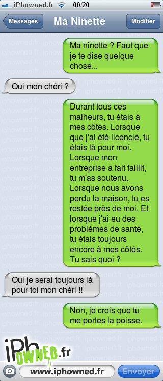 Ma ninette ? Faut que je te dise quelque chose..., Oui mon chéri ?, Durant tous ces malheurs, tu étais à mes côtés. Lorsque que j'ai été licencié, tu étais là pour moi. Lorsque mon entreprise a fait faillit, tu m'as soutenu. Lorsque nous avons perdu la maison, tu es restée près de moi. Et lorsque j'ai eu des problèmes de santé, tu étais toujours encore à mes côtés. Tu sais quoi ?, Oui je serai toujours là pour toi mon chéri !!, Non, je crois que tu me portes la poisse., 