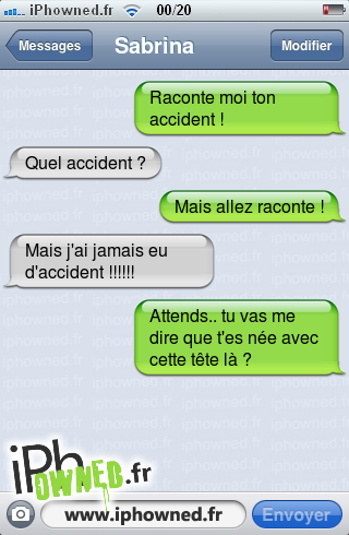 Raconte moi ton accident !, Quel accident ?, Mais allez raconte !, Mais j'ai jamais eu d'accident !!!!!!, Attends.. tu vas me dire que t'es née avec cette tête là ?, 