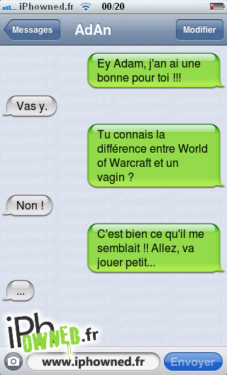 Ey Adam, j'an ai une bonne pour toi !!!, Vas y., Tu connais la différence entre World of Warcraft et un vagin ?, Non !, C'est bien ce qu'il me semblait !! Allez, va jouer petit..., ..., 