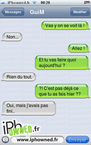 Vas y on se voit là !, Non..., Allez !, Et tu vas faire quoi aujourd'hui ?, Rien du tout., ?! C'est pas déjà ce que tu as fais hier ??, Oui, mais j'avais pas fini.., 