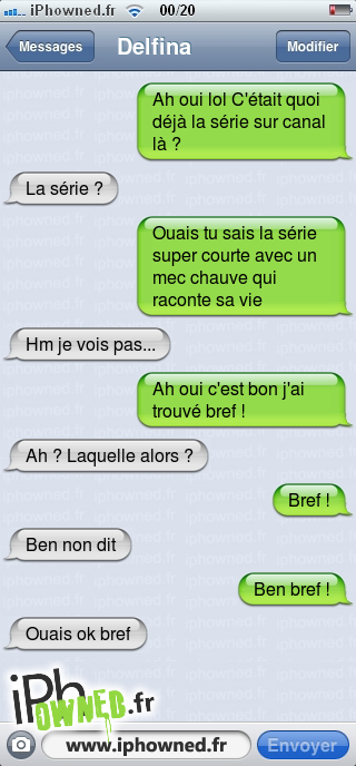 Ah oui lol C'était quoi déjà la série sur canal là ?, La série ?, Ouais tu sais la série super courte avec un mec chauve qui raconte sa vie, Hm je vois pas..., Ah oui c'est bon j'ai trouvé bref !, Ah ? Laquelle alors ?, Bref !, Ben non dit, Ben bref !, Ouais ok bref, 