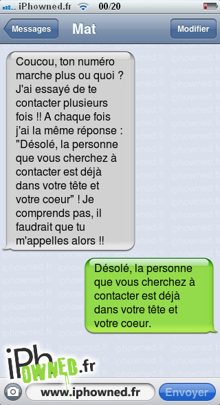 Coucou, ton numéro marche plus ou quoi ? J'ai essayé de te contacter plusieurs fois !! A chaque fois j'ai la même réponse : "Désolé, la personne que vous cherchez à contacter est déjà dans votre tête et votre coeur" ! Je comprends pas, il faudrait que tu m'appelles alors !!, Désolé, la personne que vous cherchez à contacter est déjà dans votre tête et votre coeur., 