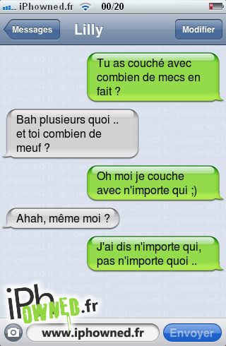 Tu as couché avec combien de mecs en fait ?, Bah plusieurs quoi .. et toi combien de meuf ?, Oh moi je couche avec n'importe qui ;), Ahah, même moi ?, J'ai dis n'importe qui, pas n'importe quoi .., 