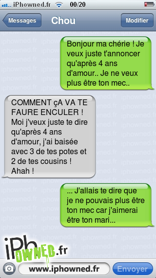 Bonjour ma chérie ! Je veux juste t'annoncer qu'après 4 ans d'amour.. Je ne veux plus être ton mec.., COMMENT çA VA TE FAURE *censured*R ! Moi j'veux juste te dire qu'après 4 ans d'amour, j'ai baisée avec 3 de tes potes et 2 de tes cousins ! Ahah !, ... J'allais te dire que je ne pouvais plus être ton mec car j'aimerai être ton mari..., 