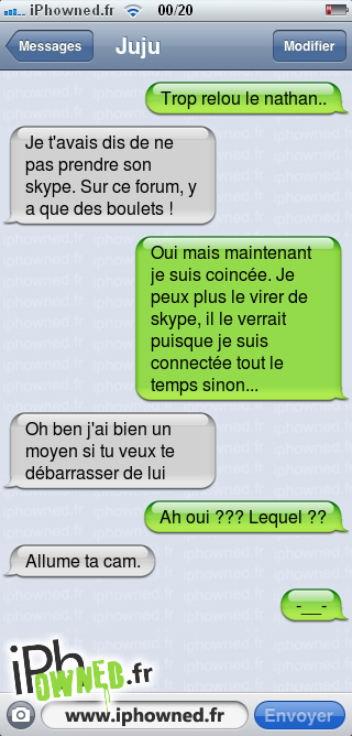 Trop relou le nathan.., Je t'avais dis de ne pas prendre son skype. Sur ce forum, y a que des boulets !, Oui mais maintenant je suis coincée. Je peux plus le virer de skype, il le verrait puisque je suis connectée tout le temps sinon..., Oh ben j'ai bien un moyen si tu veux te débarrasser de lui, Ah oui ??? Lequel ??, Allume ta cam., -__-, 