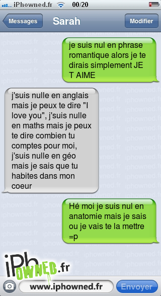 je suis nul en phrase romantique alors je te dirais simplement JE T AIME, j'suis nulle en anglais mais je peux te dire "I love you", j'suis nulle en maths mais je peux te dire combien tu comptes pour moi, j'suis nulle en géo mais je sais que tu ha*censured*s dans mon coeur, Hé moi je suis nul en anatomie mais je sais ou je vais te la mettre =p, 