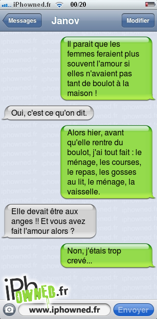 Il parait que les femmes feraient plus souvent l'amour si elles n'avaient pas tant de boulot à la maison !, Oui, c'est ce qu'on dit., Alors hier, avant qu'elle rentre du boulot, j'ai tout fait : le ménage, les courses, le repas, les gosses au lit, le ménage, la vaisselle., Elle devait être aux anges !! Et vous avez fait l'amour alors ?, Non, j'étais trop crevé..., 