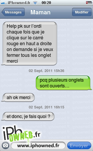 Help pk sur l’ordi chaque fois que je clique sur le carré rouge en haut a droite on demande si je veux fermer tous les onglet merci, 02 Sept. 2011 15h36, pcq plusieurs onglets sont ouverts…, ah ok merci, 02 Sept. 2011 16h15, et donc, je fais quoi ?, 