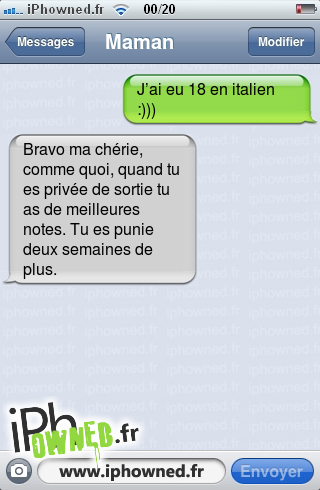 J’ai eu 18 en italien :))), Bravo ma chérie, comme quoi, quand tu es privée de sortie tu as de meilleures notes. Tu es punie deux semaines de plus., 