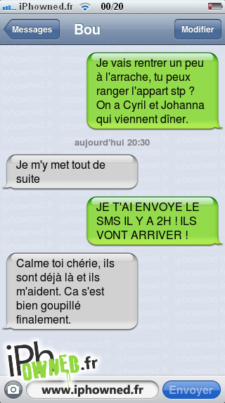 Je vais rentrer un peu à l'arrache, tu peux ranger l'appart stp ? On a Cyril et Johanna qui viennent dîner., aujourd'hui 20:30, Je m'y met tout de suite, JE T'AI ENVOYE LE SMS IL Y A 2H ! ILS VONT ARRIVER !, Calme toi chérie, ils sont déjà là et ils m'aident. Ca s'est bien goupillé finalement., 