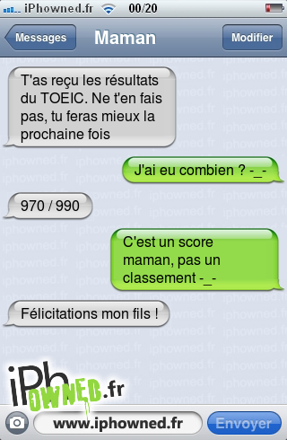 T'as reçu les résultats du TOEIC. Ne t'en fais pas, tu feras mieux la prochaine fois, J'ai eu combien ? -_-, 970 / 990, C'est un score maman, pas un classement -_-, Félicitations mon fils !, 