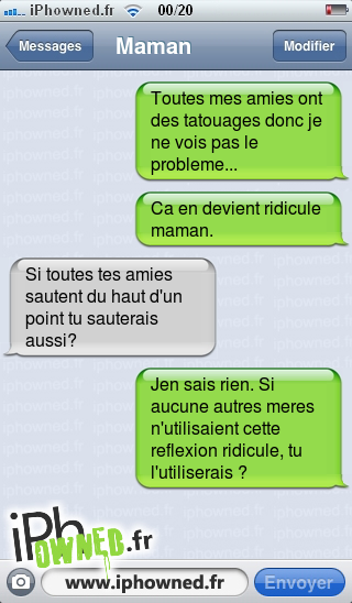 Toutes mes amies ont des tatouages donc je ne vois pas le probleme..., Ca en devient ridi*censured*e maman., Si toutes tes amies sautent du haut d'un point tu sauterais aussi?, Jen sais rien. Si aucune autres meres n'utilisaient cette reflexion ridi*censured*e, tu l'utiliserais ?, 