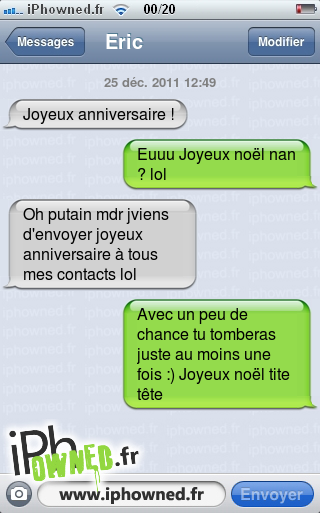 25 déc. 2011 12:49, Joyeux anniversaire !, Euuu Joyeux noël nan ? lol, Oh *censured* mdr jviens d'envoyer joyeux anniversaire à tous mes contacts lol, Avec un peu de chance tu tomberas juste au moins une fois :) Joyeux noël tite tête, 