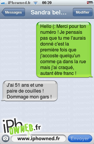 Hello (: Merci pour ton numéro ! Je pensais pas que tu me l'aurais donné c'est la première fois que j'accoste quelqu'un comme ça dans la rue mais j'ai craqué, autant être franc !, J'ai 51 ans et une paire de couilles ! Dommage mon gars !, 