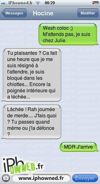 Wesh coloc ;) M'attends pas, je suis chez Julie., Tu plaisantes ? Ca fait une heure que je me suis résigné à t'attendre, je suis bloqué dans les chiottes... Encore la poignée intérieure qui a léchée..., Lâchée ! Rah journée de merde.... J'fais quoi ? Tu passes quand même ou j'la défonce ?, MDR J'arrive, 